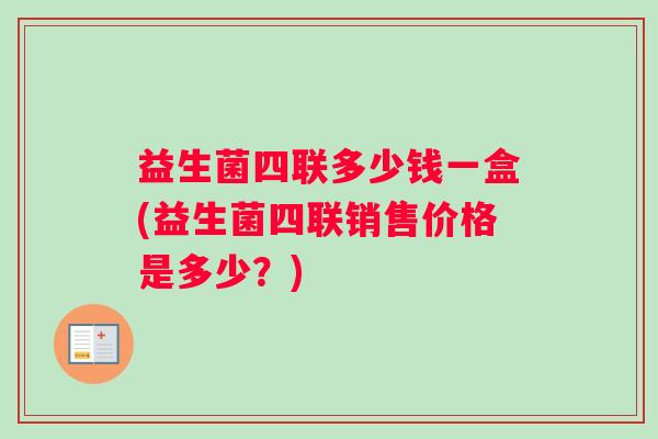 益生菌四联多少钱一盒(益生菌四联销售价格是多少？)