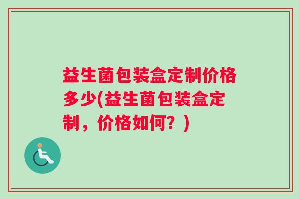 益生菌包装盒定制价格多少(益生菌包装盒定制，价格如何？)