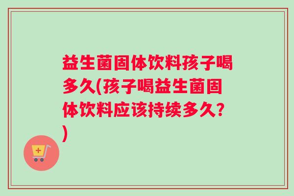 益生菌固体饮料孩子喝多久(孩子喝益生菌固体饮料应该持续多久？)