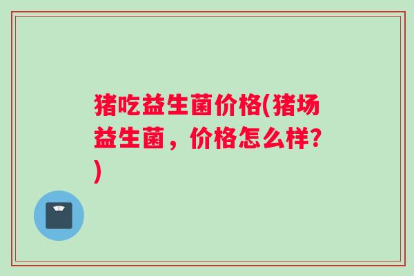 猪吃益生菌价格(猪场益生菌，价格怎么样？)