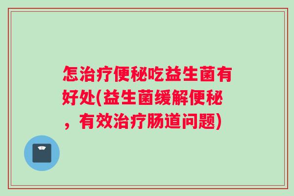 怎治疗便秘吃益生菌有好处(益生菌缓解便秘，有效治疗肠道问题)