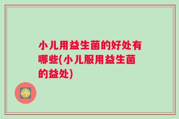 小儿用益生菌的好处有哪些(小儿服用益生菌的益处)