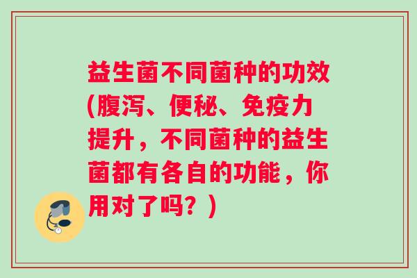 益生菌不同菌种的功效(腹泻、便秘、免疫力提升，不同菌种的益生菌都有各自的功能，你用对了吗？)
