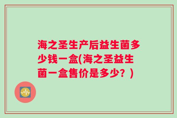 海之圣生产后益生菌多少钱一盒(海之圣益生菌一盒售价是多少?) 海之圣生产后益生菌多少钱一盒(海之圣益生菌一盒售价是多少?)