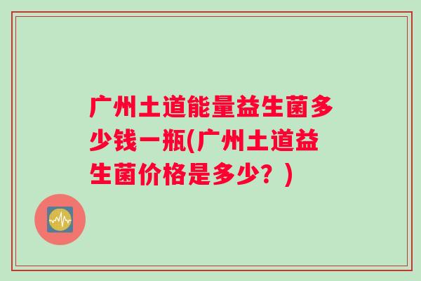 广州土道能量益生菌多少钱一瓶(广州土道益生菌价格是多少？)