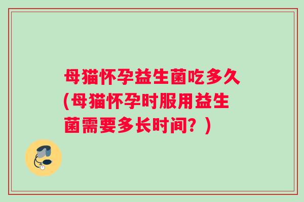 母猫怀孕益生菌吃多久(母猫怀孕时服用益生菌需要多长时间？)