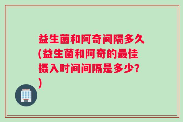 益生菌和阿奇间隔多久(益生菌和阿奇的佳摄入时间间隔是多少?) 益生菌和阿奇间隔多久(益生菌和阿奇的佳摄入时间间隔是多少?)