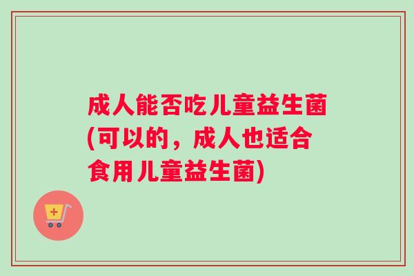 成人能否吃儿童益生菌(可以的,成人也适合食用儿童益生菌) 成人能否吃儿童益生菌(可以的,成人也适合食用儿童益生菌)