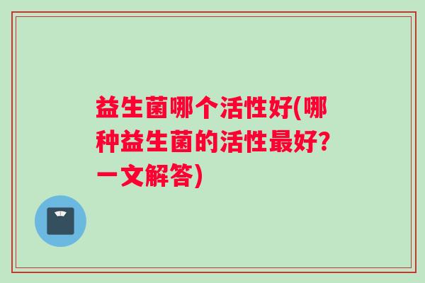 益生菌哪个活性好(哪种益生菌的活性最好？一文解答)