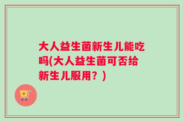 大人益生菌新生儿能吃吗(大人益生菌可否给新生儿服用？)