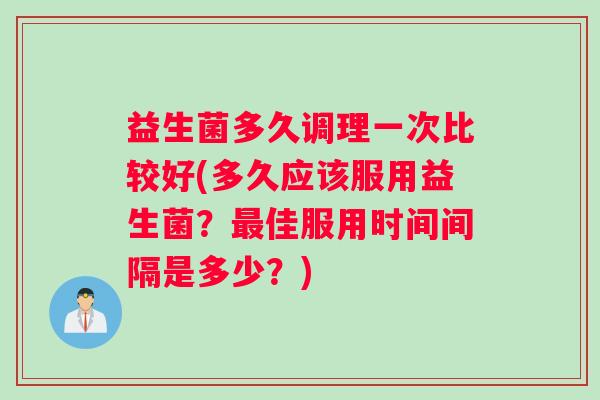 益生菌多久调理一次比较好(多久应该服用益生菌？最佳服用时间间隔是多少？)