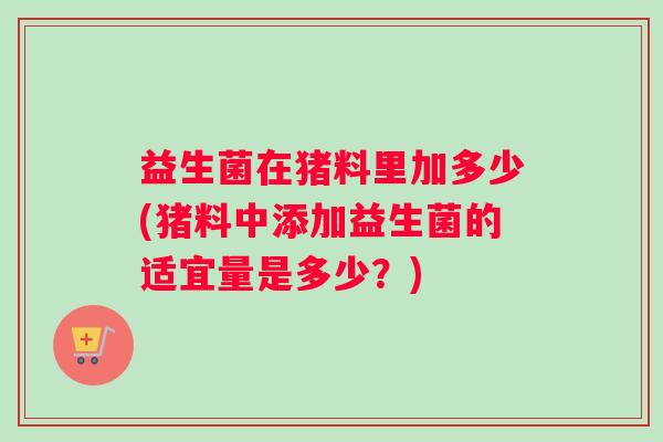 益生菌在猪料里加多少(猪料中添加益生菌的适宜量是多少？)