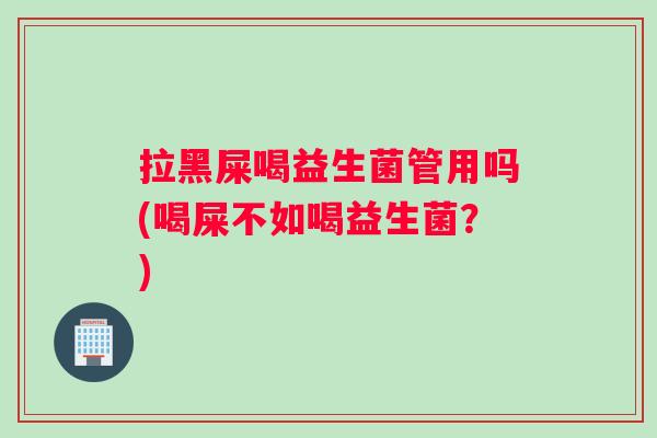 拉黑屎喝益生菌管用吗(喝屎不如喝益生菌？)