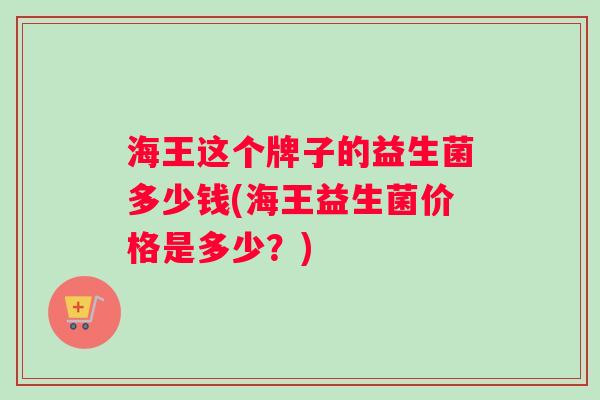 海王这个牌子的益生菌多少钱(海王益生菌价格是多少？)