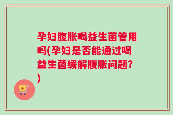 孕妇腹胀喝益生菌管用吗(孕妇是否能通过喝益生菌缓解腹胀问题？)