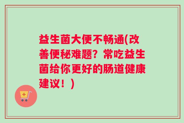 益生菌大便不畅通(改善便秘难题？常吃益生菌给你更好的肠道健康建议！)