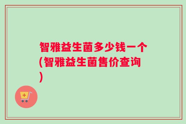智雅益生菌多少钱一个(智雅益生菌售价查询)