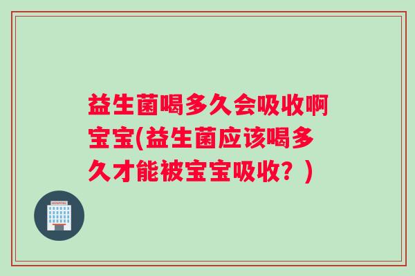 益生菌喝多久会吸收啊宝宝(益生菌应该喝多久才能被宝宝吸收？)