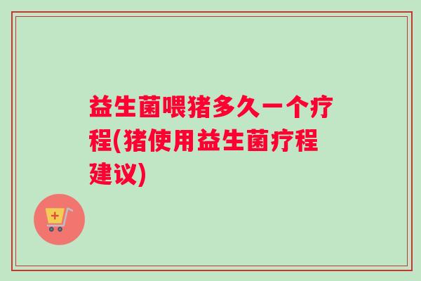 益生菌喂猪多久一个疗程(猪使用益生菌疗程建议)