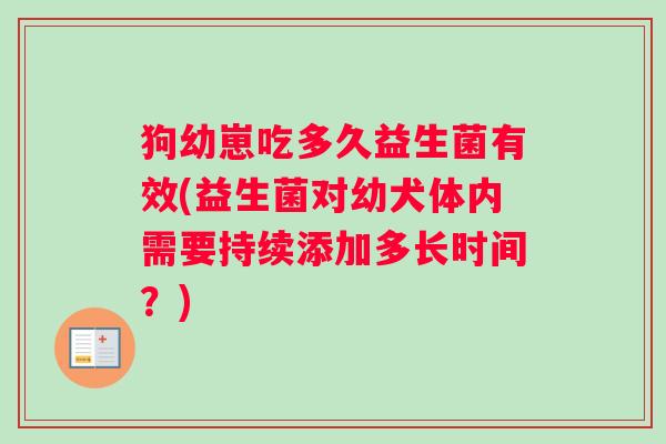 狗幼崽吃多久益生菌有效(益生菌对幼犬体内需要持续添加多长时间？)
