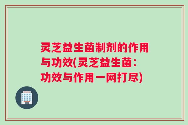灵芝益生菌制剂的作用与功效(灵芝益生菌：功效与作用一网打尽)