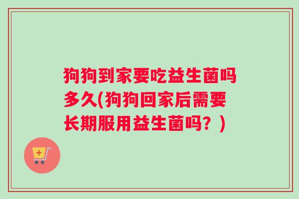 狗狗到家要吃益生菌吗多久(狗狗回家后需要长期服用益生菌吗？)
