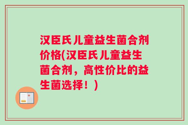 汉臣氏儿童益生菌合剂价格(汉臣氏儿童益生菌合剂，高性价比的益生菌选择！)