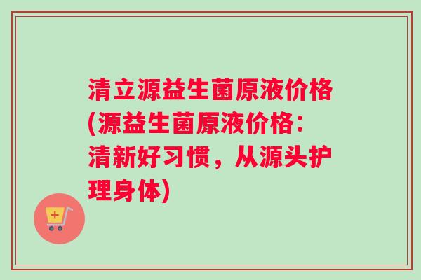 清立源益生菌原液价格(源益生菌原液价格：清新好习惯，从源头护理身体)
