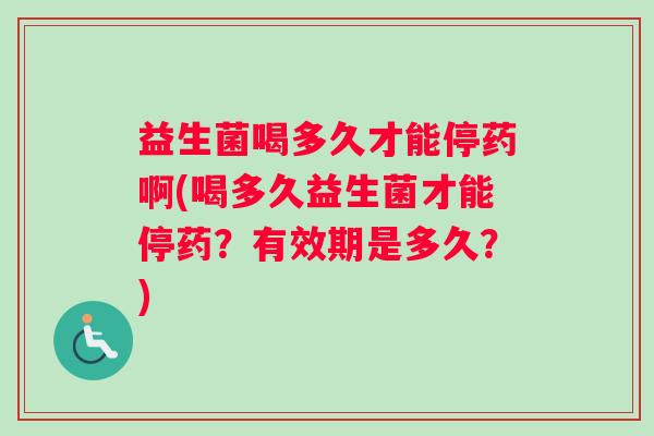 益生菌喝多久才能停药啊(喝多久益生菌才能停药？有效期是多久？)