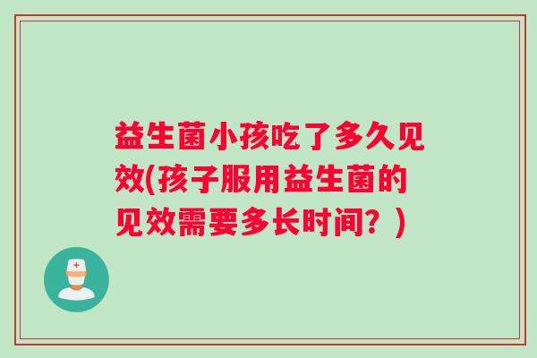 益生菌小孩吃了多久见效(孩子服用益生菌的见效需要多长时间？)