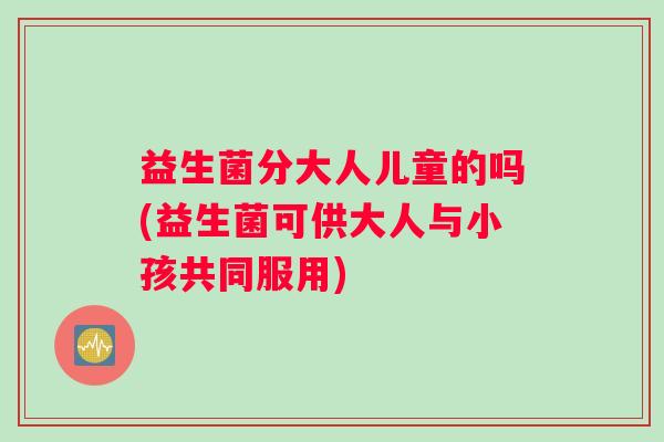 益生菌分大人儿童的吗(益生菌可供大人与小孩共同服用)