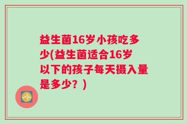 益生菌16岁小孩吃多少(益生菌适合16岁以下的孩子每天摄入量是多少？)