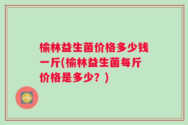 榆林益生菌价格多少钱一斤(榆林益生菌每斤价格是多少？)