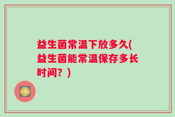 益生菌常温下放多久(益生菌能常温保存多长时间？)