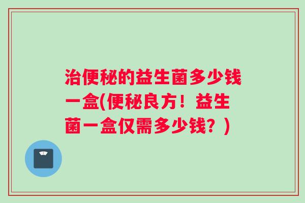 治便秘的益生菌多少钱一盒(便秘良方！益生菌一盒仅需多少钱？)