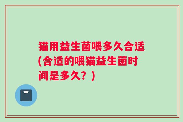 猫用益生菌喂多久合适(合适的喂猫益生菌时间是多久？)