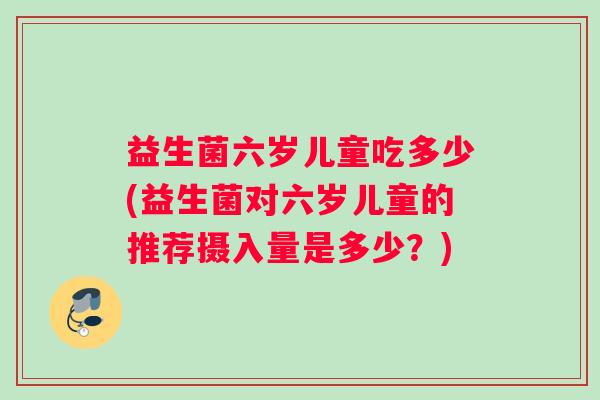 益生菌六岁儿童吃多少(益生菌对六岁儿童的推荐摄入量是多少?) 益生菌六岁儿童吃多少(益生菌对六岁儿童的推荐摄入量是多少?)