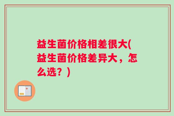 益生菌价格相差很大(益生菌价格差异大，怎么选？)