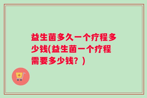 益生菌多久一个疗程多少钱(益生菌一个疗程需要多少钱？)