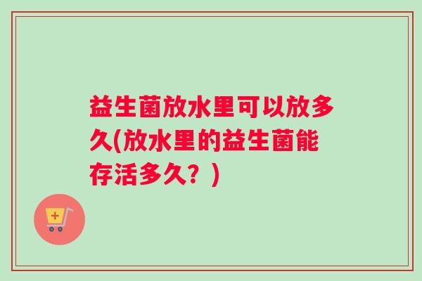 益生菌放水里可以放多久(放水里的益生菌能存活多久？)