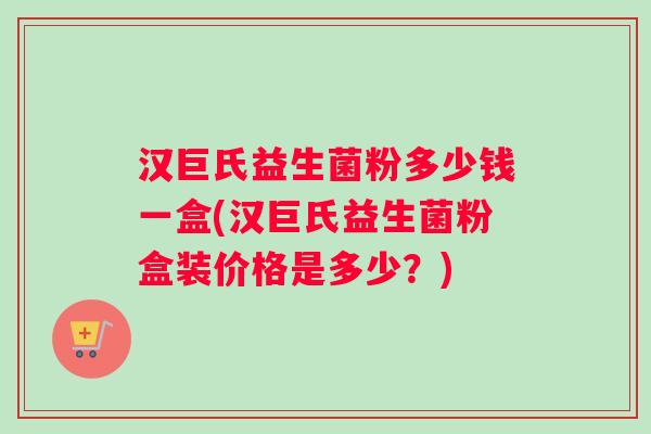 汉巨氏益生菌粉多少钱一盒(汉巨氏益生菌粉盒装价格是多少?) 汉巨氏益生菌粉多少钱一盒(汉巨氏益生菌粉盒装价格是多少?)