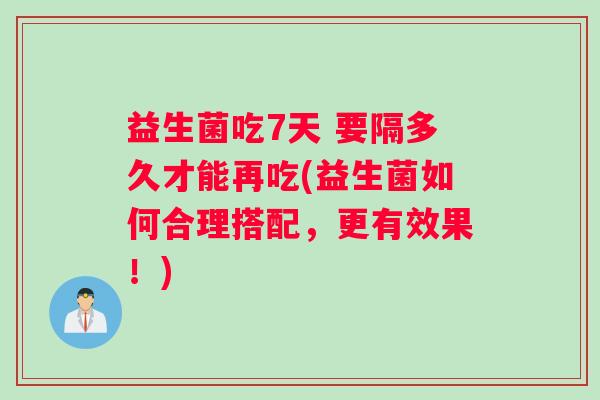 益生菌吃7天 要隔多久才能再吃(益生菌如何合理搭配，更有效果！)