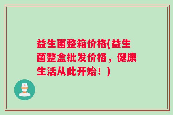 益生菌整箱价格(益生菌整盒批发价格，健康生活从此开始！)