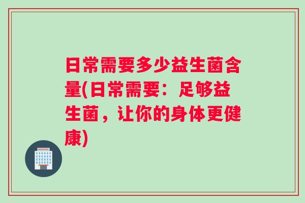 日常需要多少益生菌含量(日常需要：足够益生菌，让你的身体更健康)