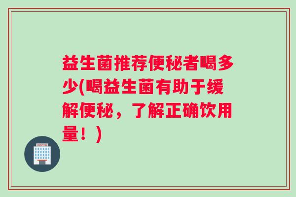 益生菌推荐便秘者喝多少(喝益生菌有助于缓解便秘，了解正确饮用量！)