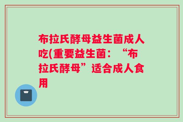 布拉氏酵母益生菌成人吃(重要益生菌：“布拉氏酵母”适合成人食用