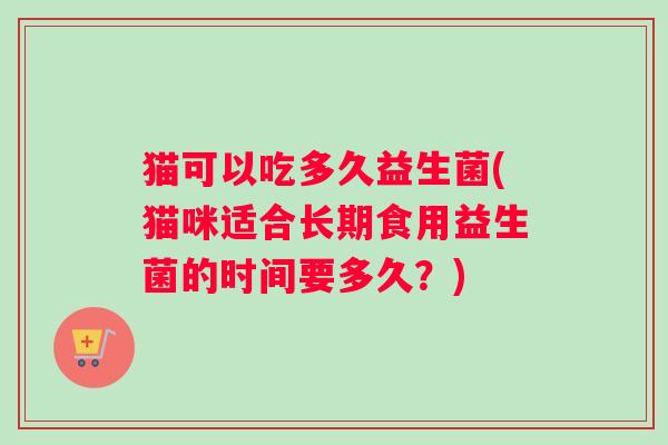 猫可以吃多久益生菌(猫咪适合长期食用益生菌的时间要多久？)