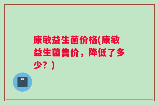 康敏益生菌价格(康敏益生菌售价，降低了多少？)