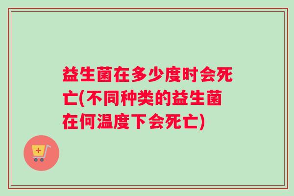 益生菌在多少度时会死亡(不同种类的益生菌在何温度下会死亡)