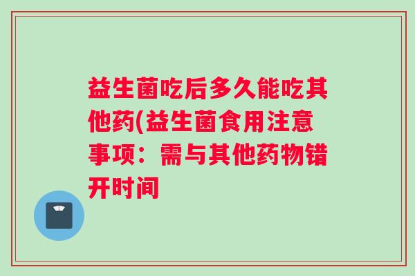 益生菌吃后多久能吃其他药(益生菌食用注意事项：需与其他错开时间